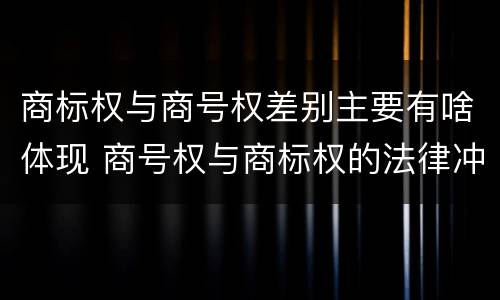 商标权与商号权差别主要有啥体现 商号权与商标权的法律冲突与解决