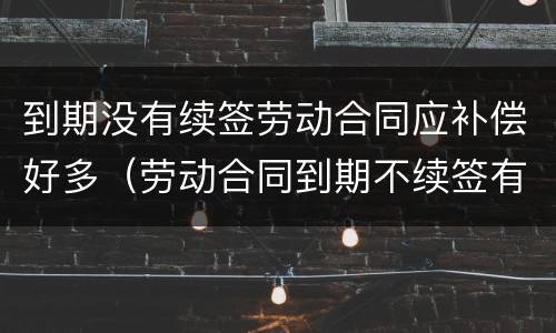 到期没有续签劳动合同应补偿好多（劳动合同到期不续签有补偿吗?）