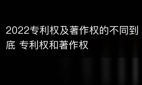 2022专利权及著作权的不同到底 专利权和著作权