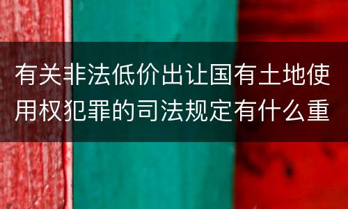 有关非法低价出让国有土地使用权犯罪的司法规定有什么重要内容