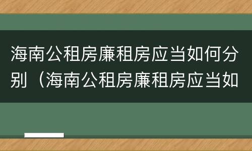 海南公租房廉租房应当如何分别（海南公租房廉租房应当如何分别购买）