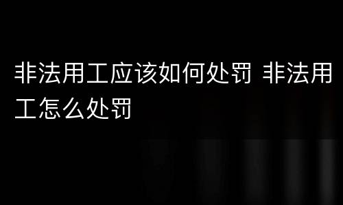 非法用工应该如何处罚 非法用工怎么处罚