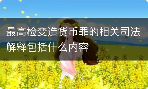 最高检变造货币罪的相关司法解释包括什么内容