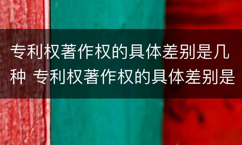 专利权著作权的具体差别是几种 专利权著作权的具体差别是几种类型