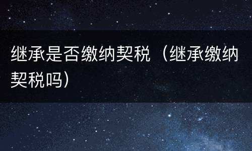 继承是否缴纳契税（继承缴纳契税吗）