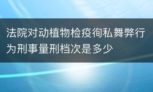 法院对动植物检疫徇私舞弊行为刑事量刑档次是多少