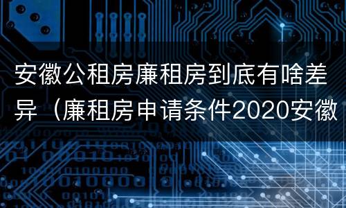 安徽公租房廉租房到底有啥差异（廉租房申请条件2020安徽）