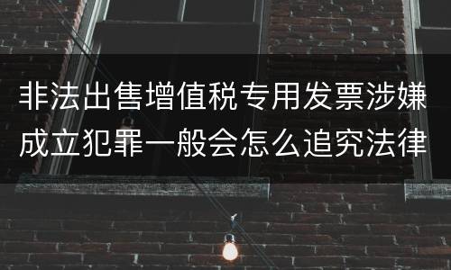 非法出售增值税专用发票涉嫌成立犯罪一般会怎么追究法律责任