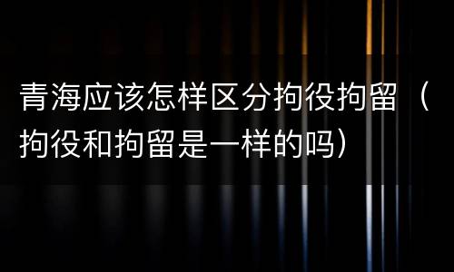 青海应该怎样区分拘役拘留（拘役和拘留是一样的吗）