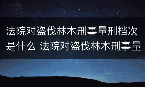 法院对盗伐林木刑事量刑档次是什么 法院对盗伐林木刑事量刑档次是什么规定