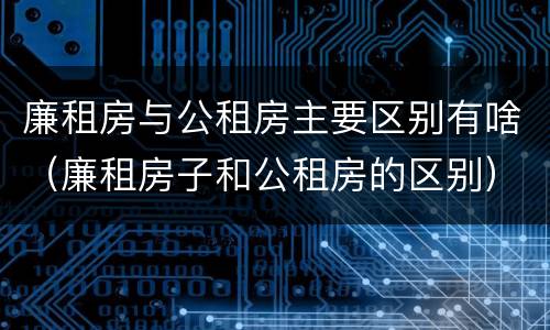 廉租房与公租房主要区别有啥（廉租房子和公租房的区别）