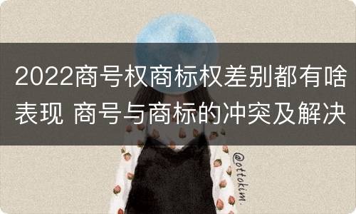 2022商号权商标权差别都有啥表现 商号与商标的冲突及解决措施