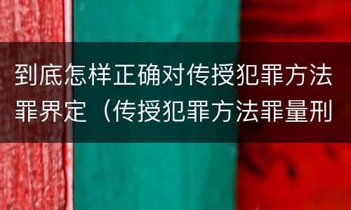 到底怎样正确对传授犯罪方法罪界定（传授犯罪方法罪量刑怎么量）