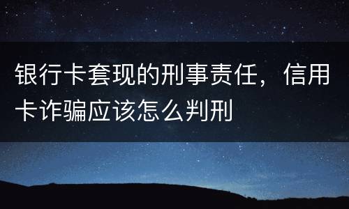 银行卡套现的刑事责任，信用卡诈骗应该怎么判刑