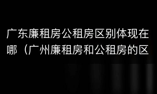 广东廉租房公租房区别体现在哪（广州廉租房和公租房的区别）