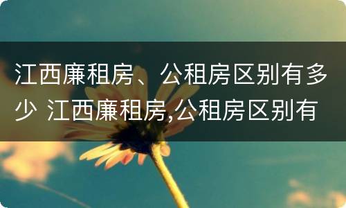 江西廉租房、公租房区别有多少 江西廉租房,公租房区别有多少套
