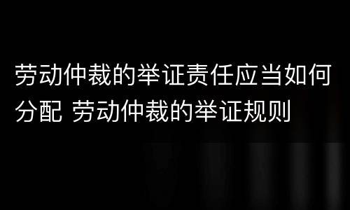 劳动仲裁的举证责任应当如何分配 劳动仲裁的举证规则