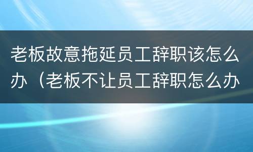 老板故意拖延员工辞职该怎么办（老板不让员工辞职怎么办一直推迟）