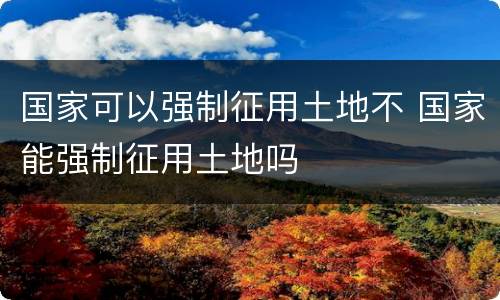 国家可以强制征用土地不 国家能强制征用土地吗