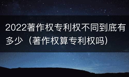 2022著作权专利权不同到底有多少（著作权算专利权吗）