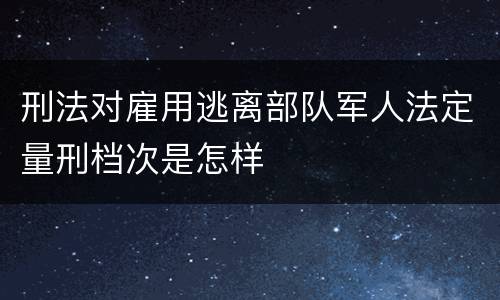 刑法对雇用逃离部队军人法定量刑档次是怎样