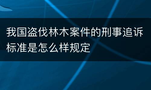 我国盗伐林木案件的刑事追诉标准是怎么样规定