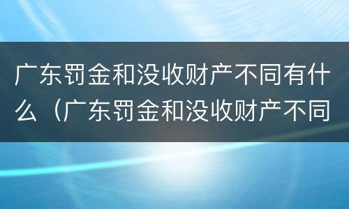 广东罚金和没收财产不同有什么（广东罚金和没收财产不同有什么区别）