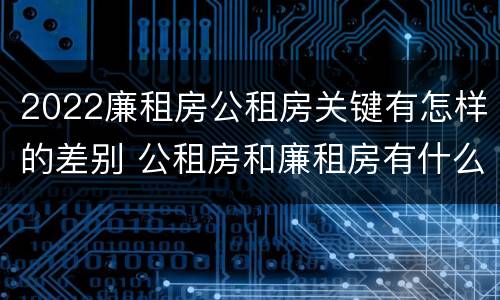 2022廉租房公租房关键有怎样的差别 公租房和廉租房有什么区别?2019年的