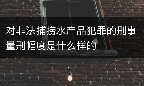 对非法捕捞水产品犯罪的刑事量刑幅度是什么样的