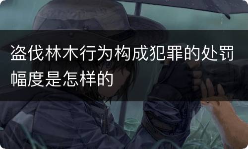 盗伐林木行为构成犯罪的处罚幅度是怎样的
