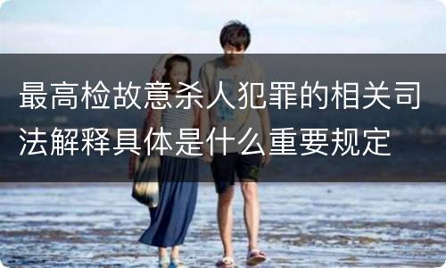 最高检故意杀人犯罪的相关司法解释具体是什么重要规定