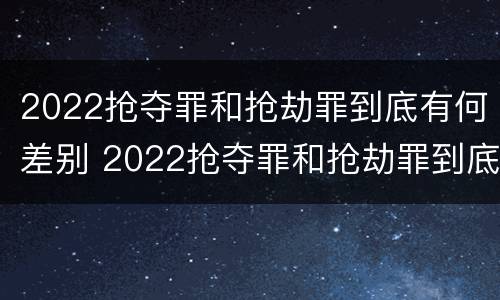 2022抢夺罪和抢劫罪到底有何差别 2022抢夺罪和抢劫罪到底有何差别呢