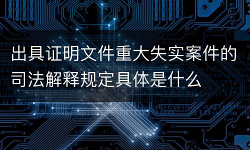 出具证明文件重大失实案件的司法解释规定具体是什么