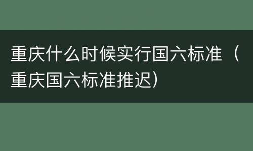 重庆什么时候实行国六标准（重庆国六标准推迟）