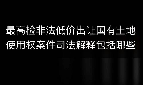 最高检非法低价出让国有土地使用权案件司法解释包括哪些规定