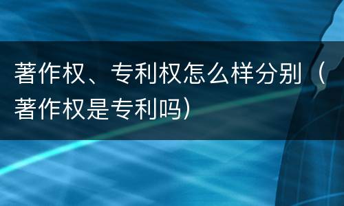 著作权、专利权怎么样分别（著作权是专利吗）