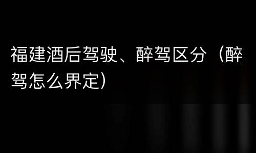 福建酒后驾驶、醉驾区分（醉驾怎么界定）