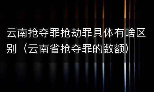 云南抢夺罪抢劫罪具体有啥区别（云南省抢夺罪的数额）