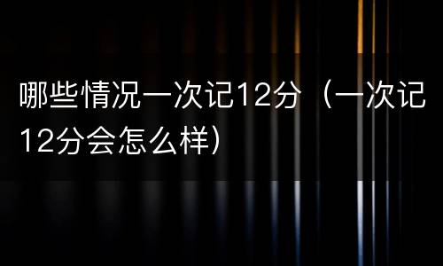哪些情况一次记12分（一次记12分会怎么样）