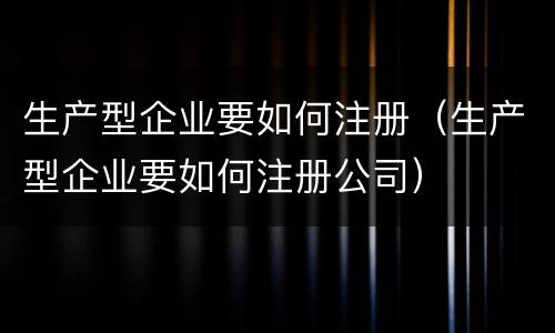 生产型企业要如何注册（生产型企业要如何注册公司）