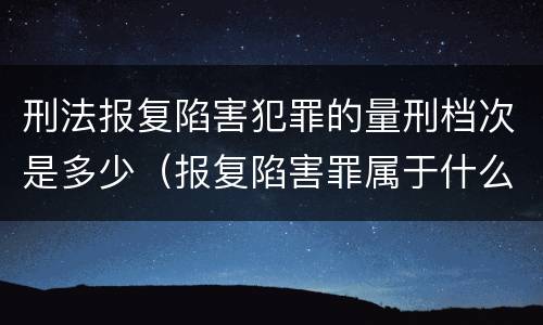 刑法报复陷害犯罪的量刑档次是多少（报复陷害罪属于什么罪）