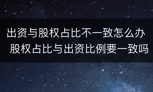 出资与股权占比不一致怎么办 股权占比与出资比例要一致吗