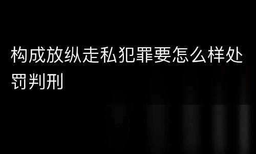 构成放纵走私犯罪要怎么样处罚判刑