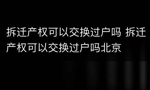 拆迁产权可以交换过户吗 拆迁产权可以交换过户吗北京