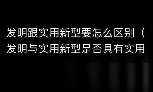 发明跟实用新型要怎么区别（发明与实用新型是否具有实用性）