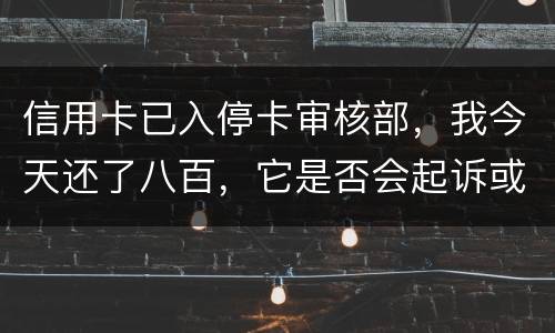 信用卡已入停卡审核部，我今天还了八百，它是否会起诉或者是停用
