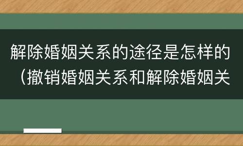 解除婚姻关系的途径是怎样的（撤销婚姻关系和解除婚姻关系）