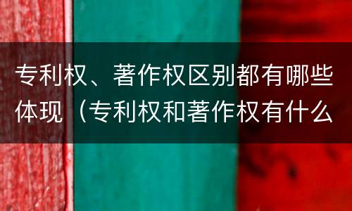 专利权、著作权区别都有哪些体现（专利权和著作权有什么区别）
