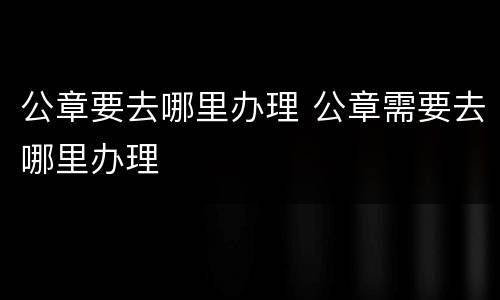 公章要去哪里办理 公章需要去哪里办理
