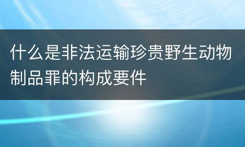 什么是非法运输珍贵野生动物制品罪的构成要件